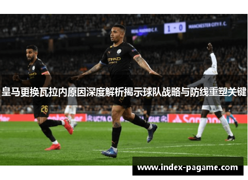 皇马更换瓦拉内原因深度解析揭示球队战略与防线重塑关键 皇马更换瓦拉内原因深度解析揭示球队战略与防线重塑关键