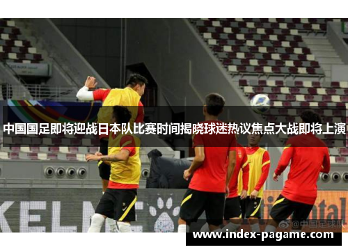 中国国足即将迎战日本队比赛时间揭晓球迷热议焦点大战即将上演 中国国足即将迎战日本队比赛时间揭晓球迷热议焦点大战即将上演