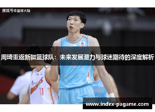 周琦重返新疆篮球队:未来发展潜力与球迷期待的深度解析 周琦重返新疆篮球队:未来发展潜力与球迷期待的深度解析