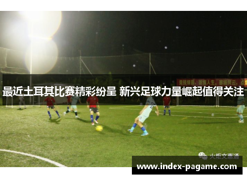 最近土耳其比赛精彩纷呈 新兴足球力量崛起值得关注 最近土耳其比赛精彩纷呈 新兴足球力量崛起值得关注