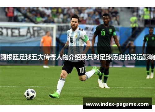 阿根廷足球五大传奇人物介绍及其对足球历史的深远影响 阿根廷足球五大传奇人物介绍及其对足球历史的深远影响