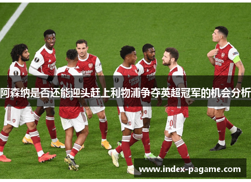 阿森纳是否还能迎头赶上利物浦争夺英超冠军的机会分析 阿森纳是否还能迎头赶上利物浦争夺英超冠军的机会分析