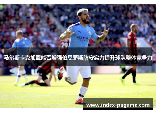 马尔斯卡克加盟能否增强伯恩茅斯防守实力提升球队整体竞争力