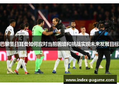 巴黎圣日耳曼如何应对当前困境和挑战实现未来发展目标