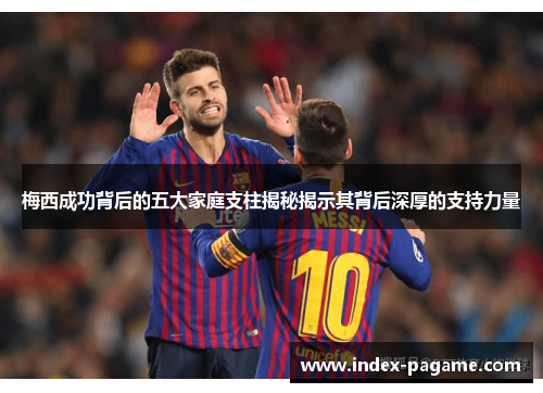 梅西成功背后的五大家庭支柱揭秘揭示其背后深厚的支持力量