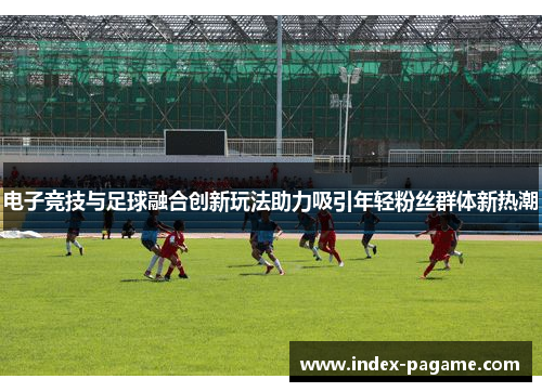 电子竞技与足球融合创新玩法助力吸引年轻粉丝群体新热潮