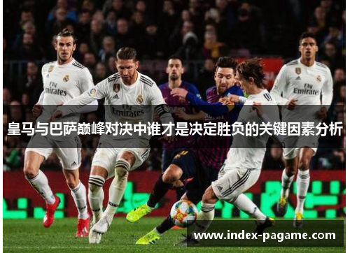 皇马与巴萨巅峰对决中谁才是决定胜负的关键因素分析