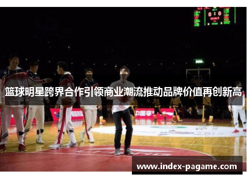篮球明星跨界合作引领商业潮流推动品牌价值再创新高
