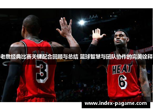 老詹经典比赛关键配合回顾与总结 篮球智慧与团队协作的完美诠释
