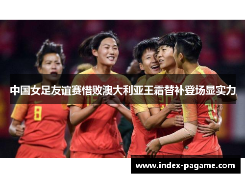 中国女足友谊赛惜败澳大利亚王霜替补登场显实力