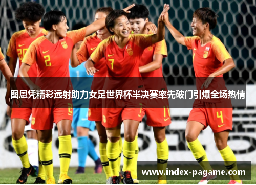 图恩凭精彩远射助力女足世界杯半决赛率先破门引爆全场热情