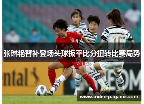 张琳艳替补登场头球扳平比分扭转比赛局势 张琳艳替补登场头球扳平比分扭转比赛局势