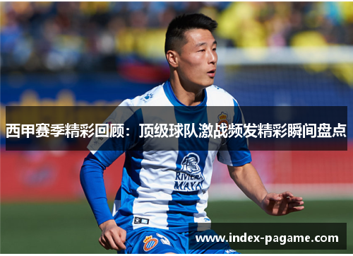西甲赛季精彩回顾:顶级球队激战频发精彩瞬间盘点