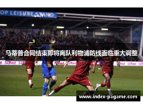 马蒂普合同结束即将离队利物浦防线面临重大调整