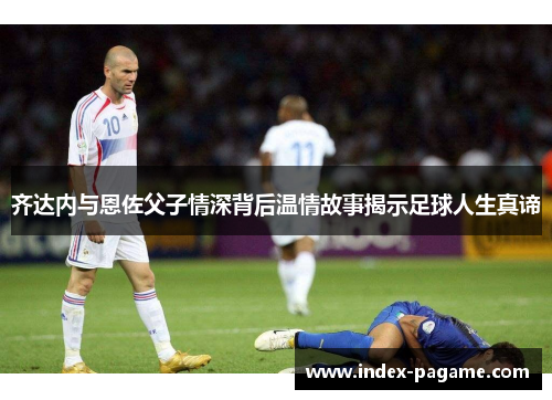 齐达内与恩佐父子情深背后温情故事揭示足球人生真谛