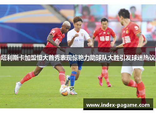 塔利斯卡加盟恒大首秀表现惊艳力助球队大胜引发球迷热议